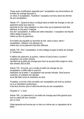 Toute autre modification apportée par l' acceptation aux énonciations de
la lettre de change équivaut à
un refus d' acceptation. Toutefois l' accepteur est tenu dans les termes
de son acceptation.

Article 177 : Quand le tireur a indiqué dans la lettre de change un lieu de
paiement autre que celui du
domicile du tiré, sans désigner un tiers chez qui le paiement doit être
effectué, le tiré peut l' indiquer
lors de l' acceptation. A défaut de cette indication, l' accepteur est réputé
s'être obligé à payer lui-
même au lieu du paiement.

Si la lettre est payable au domicile du tiré, celui-ci peut, dans l'
acceptation, indiquer une adresse du
même lieu où le paiement doit être effectué.

Article 178 : Par l' acceptation, le tiré s'oblige à payer la lettre de change
à l' échéance.

A défaut de paiement, le porteur, même s'il est le tireur a contre l'
accepteur une action directe
résultant de la lettre de change pour tout ce qui peut être exigé en vertu
des articles 202 et 203.

Article 179 : Si le tiré, qui a revêtu la lettre de change de son
acceptation, a biffé celle-ci avant la
restitution de la lettre, l' acceptation est censée refusée. Sauf preuve
contraire, la radiation est réputée
avoir été faite avant la restitution du titre.

Toutefois, si le tiré a fait connaître son acceptation par écrit au porteur
ou à un signataire quelconque,
il est tenu envers ceux-ci dans les termes de son acceptation.

Chapitre V : L 'aval

Article 180 : Le paiement d' une lettre de change peut être garanti pour
tout ou partie de son montant
par un aval.

Cette garantie est fournie par un tiers ou même par un signataire de la
lettre.
 