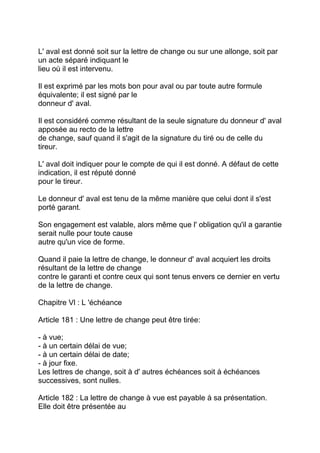 L' aval est donné soit sur la lettre de change ou sur une allonge, soit par
un acte séparé indiquant le
lieu où il est intervenu.

Il est exprimé par les mots bon pour aval ou par toute autre formule
équivalente; il est signé par le
donneur d' aval.

Il est considéré comme résultant de la seule signature du donneur d' aval
apposée au recto de la lettre
de change, sauf quand il s'agit de la signature du tiré ou de celle du
tireur.

L' aval doit indiquer pour le compte de qui il est donné. A défaut de cette
indication, il est réputé donné
pour le tireur.

Le donneur d' aval est tenu de la même manière que celui dont il s'est
porté garant.

Son engagement est valable, alors même que l' obligation qu'il a garantie
serait nulle pour toute cause
autre qu'un vice de forme.

Quand il paie la lettre de change, le donneur d' aval acquiert les droits
résultant de la lettre de change
contre le garanti et contre ceux qui sont tenus envers ce dernier en vertu
de la lettre de change.

Chapitre Vl : L 'échéance

Article 181 : Une lettre de change peut être tirée:

- à vue;
- à un certain délai de vue;
- à un certain délai de date;
- à jour fixe.
Les lettres de change, soit à d' autres échéances soit à échéances
successives, sont nulles.

Article 182 : La lettre de change à vue est payable à sa présentation.
Elle doit être présentée au
 