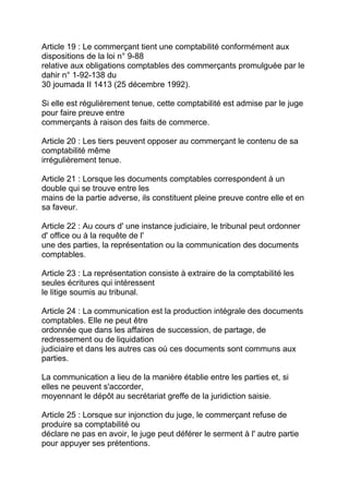 Article 19 : Le commerçant tient une comptabilité conformément aux
dispositions de la loi n° 9-88
relative aux obligations comptables des commerçants promulguée par le
dahir n° 1-92-138 du
30 joumada II 1413 (25 décembre 1992).

Si elle est régulièrement tenue, cette comptabilité est admise par le juge
pour faire preuve entre
commerçants à raison des faits de commerce.

Article 20 : Les tiers peuvent opposer au commerçant le contenu de sa
comptabilité même
irrégulièrement tenue.

Article 21 : Lorsque les documents comptables correspondent à un
double qui se trouve entre les
mains de la partie adverse, ils constituent pleine preuve contre elle et en
sa faveur.

Article 22 : Au cours d' une instance judiciaire, le tribunal peut ordonner
d' office ou à la requête de l'
une des parties, la représentation ou la communication des documents
comptables.

Article 23 : La représentation consiste à extraire de la comptabilité les
seules écritures qui intéressent
le litige soumis au tribunal.

Article 24 : La communication est la production intégrale des documents
comptables. Elle ne peut être
ordonnée que dans les affaires de succession, de partage, de
redressement ou de liquidation
judiciaire et dans les autres cas où ces documents sont communs aux
parties.

La communication a lieu de la manière établie entre les parties et, si
elles ne peuvent s'accorder,
moyennant le dépôt au secrétariat greffe de la juridiction saisie.

Article 25 : Lorsque sur injonction du juge, le commerçant refuse de
produire sa comptabilité ou
déclare ne pas en avoir, le juge peut déférer le serment à l' autre partie
pour appuyer ses prétentions.
 