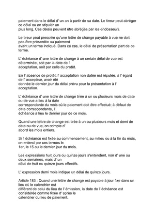 paiement dans le délai d' un an à partir de sa date. Le tireur peut abréger
ce délai ou en stipuler un
plus long. Ces délais peuvent être abrégés par les endosseurs.

Le tireur peut prescrire qu'une lettre de change payable à vue ne doit
pas être présentée au paiement
avant un terme indiqué. Dans ce cas, le délai de présentation part de ce
terme.

L' échéance d' une lettre de change à un certain délai de vue est
déterminée, soit par la date de l'
acceptation, soit par celle du protêt.

En l' absence de protêt, l' acceptation non datée est réputée, à l' égard
de l' accepteur, avoir été
donnée le dernier jour du délai prévu pour la présentation à l'
acceptation.

L' échéance d' une lettre de change tirée à un ou plusieurs mois de date
ou de vue a lieu à la date
correspondante du mois où le paiement doit être effectué; à défaut de
date correspondante, l'
échéance a lieu le dernier jour de ce mois.

Quand une lettre de change est tirée à un ou plusieurs mois et demi de
date ou de vue, on compte d'
abord les mois entiers.

Si l' échéance est fixée au commencement, au milieu ou à la fin du mois,
on entend par ces termes le
1er, le 15 ou le dernier jour du mois.

Les expressions huit jours ou quinze jours s'entendent, non d' une ou
deux semaines, mais d' un
délai de huit ou quinze jours effectifs.

L' expression demi mois indique un délai de quinze jours.

Article 183 : Quand une lettre de change est payable à jour fixe dans un
lieu où le calendrier est
différent de celui du lieu de l' émission, la date de l' échéance est
considérée comme fixée d' après le
calendrier du lieu de paiement.
 