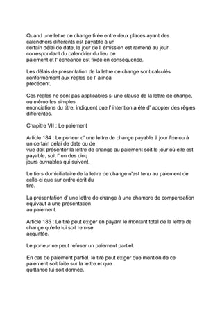 Quand une lettre de change tirée entre deux places ayant des
calendriers différents est payable à un
certain délai de date, le jour de l' émission est ramené au jour
correspondant du calendrier du lieu de
paiement et l' échéance est fixée en conséquence.

Les délais de présentation de la lettre de change sont calculés
conformément aux règles de l' alinéa
précédent.

Ces règles ne sont pas applicables si une clause de la lettre de change,
ou même les simples
énonciations du titre, indiquent que l' intention a été d' adopter des règles
différentes.

Chapitre VII : Le paiement

Article 184 : Le porteur d' une lettre de change payable à jour fixe ou à
un certain délai de date ou de
vue doit présenter la lettre de change au paiement soit le jour où elle est
payable, soit l' un des cinq
jours ouvrables qui suivent.

Le tiers domiciliataire de la lettre de change n'est tenu au paiement de
celle-ci que sur ordre écrit du
tiré.

La présentation d' une lettre de change à une chambre de compensation
équivaut à une présentation
au paiement.

Article 185 : Le tiré peut exiger en payant le montant total de la lettre de
change qu'elle lui soit remise
acquittée.

Le porteur ne peut refuser un paiement partiel.

En cas de paiement partiel, le tiré peut exiger que mention de ce
paiement soit faite sur la lettre et que
quittance lui soit donnée.
 