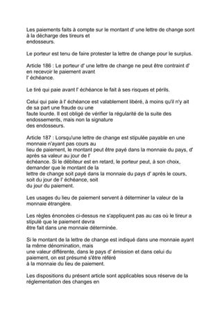 Les paiements faits à compte sur le montant d' une lettre de change sont
à la décharge des tireurs et
endosseurs.

Le porteur est tenu de faire protester la lettre de change pour le surplus.

Article 186 : Le porteur d' une lettre de change ne peut être contraint d'
en recevoir le paiement avant
l' échéance.

Le tiré qui paie avant l' échéance le fait à ses risques et périls.

Celui qui paie à l' échéance est valablement libéré, à moins qu'il n'y ait
de sa part une fraude ou une
faute lourde. Il est obligé de vérifier la régularité de la suite des
endossements, mais non la signature
des endosseurs.

Article 187 : Lorsqu'une lettre de change est stipulée payable en une
monnaie n'ayant pas cours au
lieu de paiement, le montant peut être payé dans la monnaie du pays, d'
après sa valeur au jour de l'
échéance. Si le débiteur est en retard, le porteur peut, à son choix,
demander que le montant de la
lettre de change soit payé dans la monnaie du pays d' après le cours,
soit du jour de l' échéance, soit
du jour du paiement.

Les usages du lieu de paiement servent à déterminer la valeur de la
monnaie étrangère.

Les règles énoncées ci-dessus ne s'appliquent pas au cas où le tireur a
stipulé que le paiement devra
être fait dans une monnaie déterminée.

Si le montant de la lettre de change est indiqué dans une monnaie ayant
la même dénomination, mais
une valeur différente, dans le pays d' émission et dans celui du
paiement, on est présumé s'être référé
à la monnaie du lieu de paiement.

Les dispositions du présent article sont applicables sous réserve de la
réglementation des changes en
 