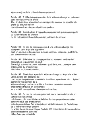 vigueur au jour de la présentation au paiement.

Article 188 : A défaut de présentation de la lettre de change au paiement
dans le délai prévu à l' article
184 , tout débiteur a faculté d' en consigner le montant au secrétariat-
greffe du tribunal de son
domicile aux frais, risques et périls du porteur.

Article 189 : Il n'est admis d' opposition au paiement qu'en cas de perte
ou vol de la lettre de change
ou de redressement ou de liquidation judiciaire du porteur.



Article 190 : En cas de perte ou de vol d' une lettre de change non
acceptée, celui à qui elle appartient
peut en poursuivre le paiement sur une seconde, troisième, quatrième,
etc. et en donnant caution.

Article 191 : Si la lettre de change perdue ou volée est revêtue de l'
acceptation, le paiement ne peut
être exigé sur une seconde, troisième, quatrième, etc..., que par une
ordonnance du président du
tribunal et en donnant caution.

Article 192 : Si celui qui a perdu la lettre de change ou à qui elle a été
volée, qu'elle soit acceptée ou
non, ne peut représenter la seconde, troisième, quatrième, etc..., il peut
demander le paiement de la
lettre de change perdue ou volée et l' obtenir par ordonnance du
président du tribunal en justifiant de
sa propriété par ses livres et en donnant caution.

Article 193 : En cas de refus de paiement, sur la demande formée en
vertu des deux articles
précédents , , le propriétaire de la lettre de change perdue ou volée
conserve tous ses droits par un
acte de protestation. Cet acte doit être fait le lendemain de l' échéance
de la lettre de change perdue
ou volée. Les avis prescrits par l' article 199 doivent être donnés au tireur
et aux endosseurs dans les
délais fixés par cet article
 