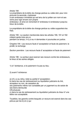 Article 194
Le propriétaire de la lettre de change perdue ou volée doit, pour s'en
procurer la seconde, s'adresser
à son endosseur immédiat qui est tenu de lui prêter son nom et ses
soins pour agir envers son propre
endosseur, et ainsi en remontant d' endosseur à endosseur jusqu'au
tireur de la lettre.

Le propriétaire de la lettre de change perdue ou volée supportera les
frais.

Article 195 : La caution mentionnée dans les articles 190, 191 et 192
s'éteint après trois ans si,
pendant ce temps, il n'y a eu ni demandes ni poursuites en justice.

Chapitre VIII : Les recours faute d' acceptation et faute de paiement, le
protêt, le rechange

Section première : Les recours faute d' acceptation et faute de paiement


Article 196 : Le porteur peut exercer ses recours contre les endosseurs,
le tireur et les autres obligés:


1) à l' échéance, si le paiement n'a pas eu lieu;


2) avant l' échéance:


a) s'il y a eu refus, total ou partiel d' acceptation;
b) dans les cas de redressement ou liquidation judiciaire du tiré,
accepteur ou non, de cessation de
ses paiements même non constatée par un jugement ou de saisie de
ses biens demeurée
infructueuse;
c) dans le cas de redressement ou liquidation judiciaire du tireur d' une
lettre non acceptable.

Toutefois, les garants contre lesquels un recours est exercé dans les cas
prévus par les b) et c) qui
 