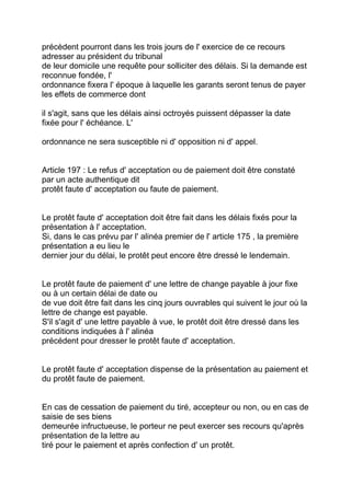 précèdent pourront dans les trois jours de l' exercice de ce recours
adresser au président du tribunal
de leur domicile une requête pour solliciter des délais. Si la demande est
reconnue fondée, l'
ordonnance fixera l' époque à laquelle les garants seront tenus de payer
les effets de commerce dont

il s'agit, sans que les délais ainsi octroyés puissent dépasser la date
fixée pour l' échéance. L'

ordonnance ne sera susceptible ni d' opposition ni d' appel.


Article 197 : Le refus d' acceptation ou de paiement doit être constaté
par un acte authentique dit
protêt faute d' acceptation ou faute de paiement.


Le protêt faute d' acceptation doit être fait dans les délais fixés pour la
présentation à l' acceptation.
Si, dans le cas prévu par l' alinéa premier de l' article 175 , la première
présentation a eu lieu le
dernier jour du délai, le protêt peut encore être dressé le lendemain.


Le protêt faute de paiement d' une lettre de change payable à jour fixe
ou à un certain délai de date ou
de vue doit être fait dans les cinq jours ouvrables qui suivent le jour où la
lettre de change est payable.
S'il s'agit d' une lettre payable à vue, le protêt doit être dressé dans les
conditions indiquées à l' alinéa
précédent pour dresser le protêt faute d' acceptation.


Le protêt faute d' acceptation dispense de la présentation au paiement et
du protêt faute de paiement.


En cas de cessation de paiement du tiré, accepteur ou non, ou en cas de
saisie de ses biens
demeurée infructueuse, le porteur ne peut exercer ses recours qu'après
présentation de la lettre au
tiré pour le paiement et après confection d' un protêt.
 