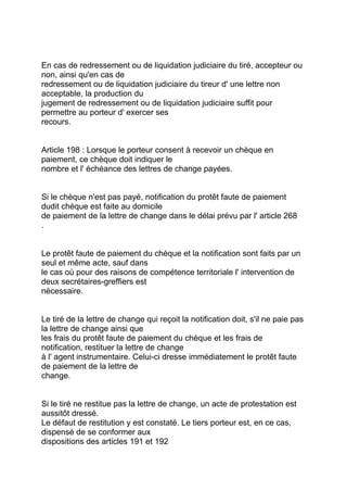 En cas de redressement ou de liquidation judiciaire du tiré, accepteur ou
non, ainsi qu'en cas de
redressement ou de liquidation judiciaire du tireur d' une lettre non
acceptable, la production du
jugement de redressement ou de liquidation judiciaire suffit pour
permettre au porteur d' exercer ses
recours.


Article 198 : Lorsque le porteur consent à recevoir un chèque en
paiement, ce chèque doit indiquer le
nombre et l' échéance des lettres de change payées.


Si le chèque n'est pas payé, notification du protêt faute de paiement
dudit chèque est faite au domicile
de paiement de la lettre de change dans le délai prévu par l' article 268
.


Le protêt faute de paiement du chèque et la notification sont faits par un
seul et même acte, sauf dans
le cas où pour des raisons de compétence territoriale l' intervention de
deux secrétaires-greffiers est
nécessaire.


Le tiré de la lettre de change qui reçoit la notification doit, s'il ne paie pas
la lettre de change ainsi que
les frais du protêt faute de paiement du chèque et les frais de
notification, restituer la lettre de change
à l' agent instrumentaire. Celui-ci dresse immédiatement le protêt faute
de paiement de la lettre de
change.


Si le tiré ne restitue pas la lettre de change, un acte de protestation est
aussitôt dressé.
Le défaut de restitution y est constaté. Le tiers porteur est, en ce cas,
dispensé de se conformer aux
dispositions des articles 191 et 192
 