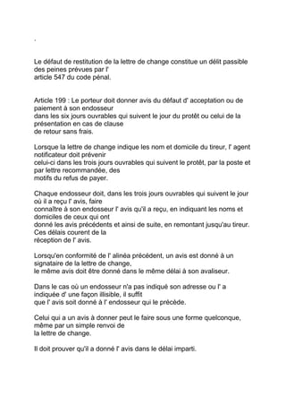 .


Le défaut de restitution de la lettre de change constitue un délit passible
des peines prévues par l'
article 547 du code pénal.


Article 199 : Le porteur doit donner avis du défaut d' acceptation ou de
paiement à son endosseur
dans les six jours ouvrables qui suivent le jour du protêt ou celui de la
présentation en cas de clause
de retour sans frais.

Lorsque la lettre de change indique les nom et domicile du tireur, l' agent
notificateur doit prévenir
celui-ci dans les trois jours ouvrables qui suivent le protêt, par la poste et
par lettre recommandée, des
motifs du refus de payer.

Chaque endosseur doit, dans les trois jours ouvrables qui suivent le jour
où il a reçu l' avis, faire
connaître à son endosseur l' avis qu'il a reçu, en indiquant les noms et
domiciles de ceux qui ont
donné les avis précédents et ainsi de suite, en remontant jusqu'au tireur.
Ces délais courent de la
réception de l' avis.

Lorsqu'en conformité de l' alinéa précédent, un avis est donné à un
signataire de la lettre de change,
le même avis doit être donné dans le même délai à son avaliseur.

Dans le cas où un endosseur n'a pas indiqué son adresse ou l' a
indiquée d' une façon illisible, il suffit
que l' avis soit donné à l' endosseur qui le précède.

Celui qui a un avis à donner peut le faire sous une forme quelconque,
même par un simple renvoi de
la lettre de change.

Il doit prouver qu'il a donné l' avis dans le délai imparti.
 