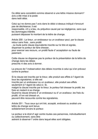 Ce délai sera considéré comme observé si une lettre missive donnant l'
avis a été mise à la poste
dans ledit délai.

Celui qui ne donne pas l' avis dans le délai ci-dessus indiqué n'encourt
pas de déchéance; il est
responsable, s'il y a lieu, du préjudice causé par sa négligence, sans que
les dommages-intérêts
puissent dépasser le montant de la lettre de change.

Article 200 : Le tireur, un endosseur ou un avaliseur peut, par la clause
retour sans frais , sans protêt
, ou toute autre clause équivalente inscrite sur le titre et signée,
dispenser le porteur de faire dresser,
pour exercer ses recours, un protêt faute d' acceptation ou faute de
paiement.

Cette clause ne dispense pas le porteur de la présentation de la lettre de
change dans les délais
prescrits ni des avis à donner.

La preuve de l' inobservation des délais incombe à celui qui s'en prévaut
contre le porteur.

Si la clause est inscrite par le tireur, elle produit ses effets à l' égard de
tous les signataires; si elle est
inscrite par un endosseur ou un avaliseur, elle produit ses effets
seulement à l' égard de celui-ci. Si,
malgré la clause inscrite par le tireur, le porteur fait dresser le protêt, les
frais en restent à sa charge.
Quand la clause émane d' un endosseur ou d' un avaliseur, les frais du
protêt, s'il en est dressé un,
peuvent être recouvrés contre les signataires.

Article 201 : Tous ceux qui ont tiré, accepté, endossé ou avalisé une
lettre de change sont tenus
solidairement envers le porteur.

Le porteur a le droit d' agir contre toutes ces personnes, individuellement
ou collectivement, sans être
astreint à observer l' ordre dans lequel elles sont obligées.
 