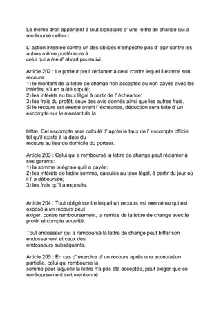 Le même droit appartient à tout signataire d' une lettre de change qui a
remboursé celle-ci.

L' action intentée contre un des obligés n'empêche pas d' agir contre les
autres même postérieurs à
celui qui a été d' abord poursuivi.

Article 202 : Le porteur peut réclamer à celui contre lequel il exerce son
recours:
1) le montant de la lettre de change non acceptée ou non payée avec les
intérêts, s'il en a été stipulé;
2) les intérêts au taux légal à partir de l' échéance;
3) les frais du protêt, ceux des avis donnés ainsi que les autres frais.
Si le recours est exercé avant l' échéance, déduction sera faite d' un
escompte sur le montant de la


lettre. Cet escompte sera calculé d' après le taux de l' escompte officiel
tel qu'il existe à la date du
recours au lieu du domicile du porteur.

Article 203 : Celui qui a remboursé la lettre de change peut réclamer à
ses garants:
1) la somme intégrale qu'il a payée;
2) les intérêts de ladite somme, calculés au taux légal, à partir du jour où
il l' a déboursée;
3) les frais qu'il a exposés.


Article 204 : Tout obligé contre lequel un recours est exercé ou qui est
exposé à un recours peut
exiger, contre remboursement, la remise de la lettre de change avec le
protêt et compte acquitté.

Tout endosseur qui a remboursé la lettre de change peut biffer son
endossement et ceux des
endosseurs subséquents.

Article 205 : En cas d' exercice d' un recours après une acceptation
partielle, celui qui rembourse la
somme pour laquelle la lettre n'a pas été acceptée, peut exiger que ce
remboursement soit mentionné
 