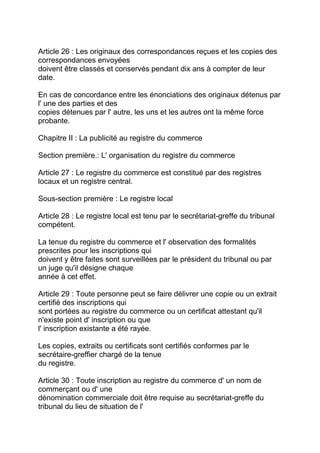 Article 26 : Les originaux des correspondances reçues et les copies des
correspondances envoyées
doivent être classés et conservés pendant dix ans à compter de leur
date.

En cas de concordance entre les énonciations des originaux détenus par
l' une des parties et des
copies détenues par l' autre, les uns et les autres ont la même force
probante.

Chapitre II : La publicité au registre du commerce

Section première.: L' organisation du registre du commerce

Article 27 : Le registre du commerce est constitué par des registres
locaux et un registre central.

Sous-section première : Le registre local

Article 28 : Le registre local est tenu par le secrétariat-greffe du tribunal
compétent.

La tenue du registre du commerce et l' observation des formalités
prescrites pour les inscriptions qui
doivent y être faites sont surveillées par le président du tribunal ou par
un juge qu'il désigne chaque
année à cet effet.

Article 29 : Toute personne peut se faire délivrer une copie ou un extrait
certifié des inscriptions qui
sont portées au registre du commerce ou un certificat attestant qu'il
n'existe point d' inscription ou que
l' inscription existante a été rayée.

Les copies, extraits ou certificats sont certifiés conformes par le
secrétaire-greffier chargé de la tenue
du registre.

Article 30 : Toute inscription au registre du commerce d' un nom de
commerçant ou d' une
dénomination commerciale doit être requise au secrétariat-greffe du
tribunal du lieu de situation de l'
 