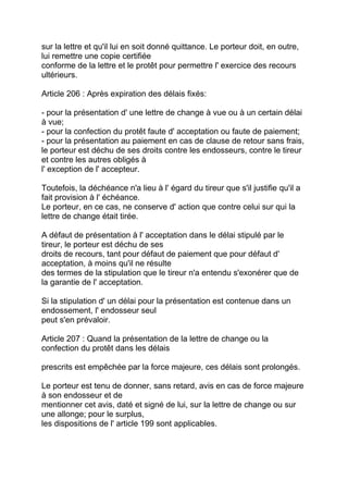 sur la lettre et qu'il lui en soit donné quittance. Le porteur doit, en outre,
lui remettre une copie certifiée
conforme de la lettre et le protêt pour permettre l' exercice des recours
ultérieurs.

Article 206 : Après expiration des délais fixés:

- pour la présentation d' une lettre de change à vue ou à un certain délai
à vue;
- pour la confection du protêt faute d' acceptation ou faute de paiement;
- pour la présentation au paiement en cas de clause de retour sans frais,
le porteur est déchu de ses droits contre les endosseurs, contre le tireur
et contre les autres obligés à
l' exception de l' accepteur.

Toutefois, la déchéance n'a lieu à l' égard du tireur que s'il justifie qu'il a
fait provision à l' échéance.
Le porteur, en ce cas, ne conserve d' action que contre celui sur qui la
lettre de change était tirée.

A défaut de présentation à l' acceptation dans le délai stipulé par le
tireur, le porteur est déchu de ses
droits de recours, tant pour défaut de paiement que pour défaut d'
acceptation, à moins qu'il ne résulte
des termes de la stipulation que le tireur n'a entendu s'exonérer que de
la garantie de l' acceptation.

Si la stipulation d' un délai pour la présentation est contenue dans un
endossement, l' endosseur seul
peut s'en prévaloir.

Article 207 : Quand la présentation de la lettre de change ou la
confection du protêt dans les délais

prescrits est empêchée par la force majeure, ces délais sont prolongés.

Le porteur est tenu de donner, sans retard, avis en cas de force majeure
à son endosseur et de
mentionner cet avis, daté et signé de lui, sur la lettre de change ou sur
une allonge; pour le surplus,
les dispositions de l' article 199 sont applicables.
 