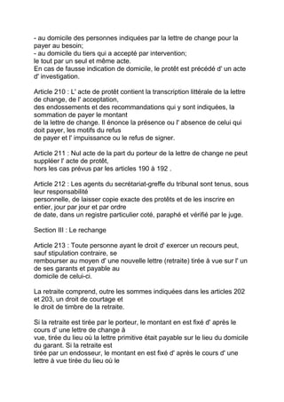 - au domicile des personnes indiquées par la lettre de change pour la
payer au besoin;
- au domicile du tiers qui a accepté par intervention;
le tout par un seul et même acte.
En cas de fausse indication de domicile, le protêt est précédé d' un acte
d' investigation.

Article 210 : L' acte de protêt contient la transcription littérale de la lettre
de change, de l' acceptation,
des endossements et des recommandations qui y sont indiquées, la
sommation de payer le montant
de la lettre de change. Il énonce la présence ou l' absence de celui qui
doit payer, les motifs du refus
de payer et l' impuissance ou le refus de signer.

Article 211 : Nul acte de la part du porteur de la lettre de change ne peut
suppléer l' acte de protêt,
hors les cas prévus par les articles 190 à 192 .

Article 212 : Les agents du secrétariat-greffe du tribunal sont tenus, sous
leur responsabilité
personnelle, de laisser copie exacte des protêts et de les inscrire en
entier, jour par jour et par ordre
de date, dans un registre particulier coté, paraphé et vérifié par le juge.

Section III : Le rechange

Article 213 : Toute personne ayant le droit d' exercer un recours peut,
sauf stipulation contraire, se
rembourser au moyen d' une nouvelle lettre (retraite) tirée à vue sur l' un
de ses garants et payable au
domicile de celui-ci.

La retraite comprend, outre les sommes indiquées dans les articles 202
et 203, un droit de courtage et
le droit de timbre de la retraite.

Si la retraite est tirée par le porteur, le montant en est fixé d' après le
cours d' une lettre de change à
vue, tirée du lieu où la lettre primitive était payable sur le lieu du domicile
du garant. Si la retraite est
tirée par un endosseur, le montant en est fixé d' après le cours d' une
lettre à vue tirée du lieu où le
 