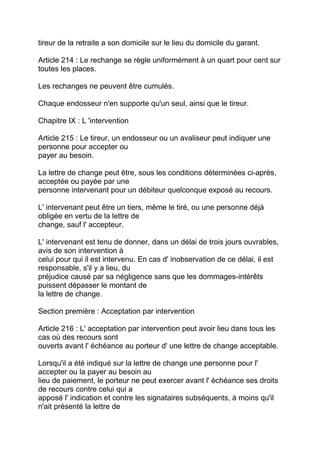 tireur de la retraite a son domicile sur le lieu du domicile du garant.

Article 214 : Le rechange se règle uniformément à un quart pour cent sur
toutes les places.

Les rechanges ne peuvent être cumulés.

Chaque endosseur n'en supporte qu'un seul, ainsi que le tireur.

Chapitre IX : L 'intervention

Article 215 : Le tireur, un endosseur ou un avaliseur peut indiquer une
personne pour accepter ou
payer au besoin.

La lettre de change peut être, sous les conditions déterminées ci-après,
acceptée ou payée par une
personne intervenant pour un débiteur quelconque exposé au recours.

L' intervenant peut être un tiers, même le tiré, ou une personne déjà
obligée en vertu de la lettre de
change, sauf l' accepteur.

L' intervenant est tenu de donner, dans un délai de trois jours ouvrables,
avis de son intervention à
celui pour qui il est intervenu. En cas d' inobservation de ce délai, il est
responsable, s'il y a lieu, du
préjudice causé par sa négligence sans que les dommages-intérêts
puissent dépasser le montant de
la lettre de change.

Section première : Acceptation par intervention

Article 216 : L' acceptation par intervention peut avoir lieu dans tous les
cas où des recours sont
ouverts avant l' échéance au porteur d' une lettre de change acceptable.

Lorsqu'il a été indiqué sur la lettre de change une personne pour l'
accepter ou la payer au besoin au
lieu de paiement, le porteur ne peut exercer avant l' échéance ses droits
de recours contre celui qui a
apposé l' indication et contre les signataires subséquents, à moins qu'il
n'ait présenté la lettre de
 