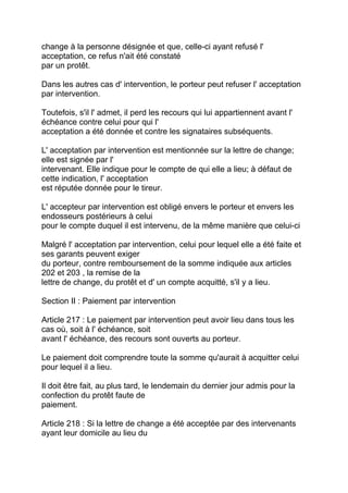 change à la personne désignée et que, celle-ci ayant refusé l'
acceptation, ce refus n'ait été constaté
par un protêt.

Dans les autres cas d' intervention, le porteur peut refuser l' acceptation
par intervention.

Toutefois, s'il l' admet, il perd les recours qui lui appartiennent avant l'
échéance contre celui pour qui l'
acceptation a été donnée et contre les signataires subséquents.

L' acceptation par intervention est mentionnée sur la lettre de change;
elle est signée par l'
intervenant. Elle indique pour le compte de qui elle a lieu; à défaut de
cette indication, l' acceptation
est réputée donnée pour le tireur.

L' accepteur par intervention est obligé envers le porteur et envers les
endosseurs postérieurs à celui
pour le compte duquel il est intervenu, de la même manière que celui-ci

Malgré l' acceptation par intervention, celui pour lequel elle a été faite et
ses garants peuvent exiger
du porteur, contre remboursement de la somme indiquée aux articles
202 et 203 , la remise de la
lettre de change, du protêt et d' un compte acquitté, s'il y a lieu.

Section II : Paiement par intervention

Article 217 : Le paiement par intervention peut avoir lieu dans tous les
cas où, soit à l' échéance, soit
avant l' échéance, des recours sont ouverts au porteur.

Le paiement doit comprendre toute la somme qu'aurait à acquitter celui
pour lequel il a lieu.

Il doit être fait, au plus tard, le lendemain du dernier jour admis pour la
confection du protêt faute de
paiement.

Article 218 : Si la lettre de change a été acceptée par des intervenants
ayant leur domicile au lieu du
 