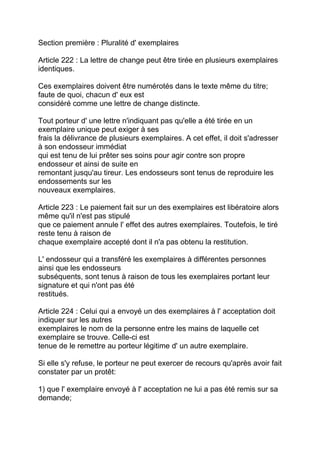 Section première : Pluralité d' exemplaires

Article 222 : La lettre de change peut être tirée en plusieurs exemplaires
identiques.

Ces exemplaires doivent être numérotés dans le texte même du titre;
faute de quoi, chacun d' eux est
considéré comme une lettre de change distincte.

Tout porteur d' une lettre n'indiquant pas qu'elle a été tirée en un
exemplaire unique peut exiger à ses
frais la délivrance de plusieurs exemplaires. A cet effet, il doit s'adresser
à son endosseur immédiat
qui est tenu de lui prêter ses soins pour agir contre son propre
endosseur et ainsi de suite en
remontant jusqu'au tireur. Les endosseurs sont tenus de reproduire les
endossements sur les
nouveaux exemplaires.

Article 223 : Le paiement fait sur un des exemplaires est libératoire alors
même qu'il n'est pas stipulé
que ce paiement annule l' effet des autres exemplaires. Toutefois, le tiré
reste tenu à raison de
chaque exemplaire accepté dont il n'a pas obtenu la restitution.

L' endosseur qui a transféré les exemplaires à différentes personnes
ainsi que les endosseurs
subséquents, sont tenus à raison de tous les exemplaires portant leur
signature et qui n'ont pas été
restitués.

Article 224 : Celui qui a envoyé un des exemplaires à l' acceptation doit
indiquer sur les autres
exemplaires le nom de la personne entre les mains de laquelle cet
exemplaire se trouve. Celle-ci est
tenue de le remettre au porteur légitime d' un autre exemplaire.

Si elle s'y refuse, le porteur ne peut exercer de recours qu'après avoir fait
constater par un protêt:

1) que l' exemplaire envoyé à l' acceptation ne lui a pas été remis sur sa
demande;
 