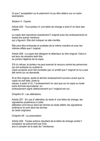 2) que l' acceptation ou le paiement n'a pu être obtenu sur un autre
exemplaire.

Section Il : Copies

Article 225 : Tout porteur d' une lettre de change a droit d' en faire des
copies.

La copie doit reproduire exactement l' original avec les endossements et
toutes les autres mentions
qui y figurent. Elle doit indiquer où elle s'arrête.

Elle peut être endossée et avalisée de la même manière et avec les
mêmes effets que l' original.

Article 226 : La copie doit désigner le détenteur du titre original. Celui-ci
est tenu de remettre ledit titre
au porteur légitime de la copie.

S'il s'y refuse, le porteur ne peut exercer le recours contre les personnes
qui ont endossé ou avalisé la
copie qu'après avoir fait constater par un protêt que l' original ne lui a pas
été remis sur sa demande.

Si le titre original, après le dernier endossement survenu avant que la
copie ne soit faite, porte la
clause: à partir d' ici, l' endossement ne vaut que sur la copie ou toute
autre formule équivalente, un
endossement signé ultérieurement sur l' original est nul.

Chapitre Xl : Les altérations

Article 227 : En cas d' altération du texte d' une lettre de change, les
signataires postérieurs à cette
altération sont tenus dans les termes du texte altéré; les signataires
antérieurs le sont dans les termes
du texte originaire.

Chapitre Xll : La prescription

Article 228 : Toutes actions résultant de la lettre de change contre l'
accepteur se prescrivent par trois
ans à compter de la date de l' échéance.
 