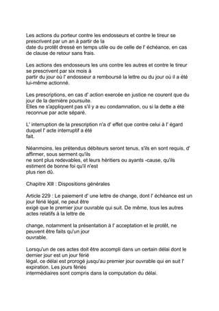 Les actions du porteur contre les endosseurs et contre le tireur se
prescrivent par un an à partir de la
date du protêt dressé en temps utile ou de celle de l' échéance, en cas
de clause de retour sans frais.

Les actions des endosseurs les uns contre les autres et contre le tireur
se prescrivent par six mois à
partir du jour où l' endosseur a remboursé la lettre ou du jour où il a été
lui-même actionné.

Les prescriptions, en cas d' action exercée en justice ne courent que du
jour de la dernière poursuite.
Elles ne s'appliquent pas s'il y a eu condamnation, ou si la dette a été
reconnue par acte séparé.

L' interruption de la prescription n'a d' effet que contre celui à l' égard
duquel l' acte interruptif a été
fait.

Néanmoins, les prétendus débiteurs seront tenus, s'ils en sont requis, d'
affirmer, sous serment qu'ils
ne sont plus redevables, et leurs héritiers ou ayants -cause, qu'ils
estiment de bonne foi qu'il n'est
plus rien dû.

Chapitre Xlll : Dispositions générales

Article 229 : Le paiement d' une lettre de change, dont l' échéance est un
jour férié légal, ne peut être
exigé que le premier jour ouvrable qui suit. De même, tous les autres
actes relatifs à la lettre de

change, notamment la présentation à l' acceptation et le protêt, ne
peuvent être faits qu'un jour
ouvrable.

Lorsqu'un de ces actes doit être accompli dans un certain délai dont le
dernier jour est un jour férié
légal, ce délai est prorogé jusqu'au premier jour ouvrable qui en suit l'
expiration. Les jours fériés
intermédiaires sont compris dans la computation du délai.
 