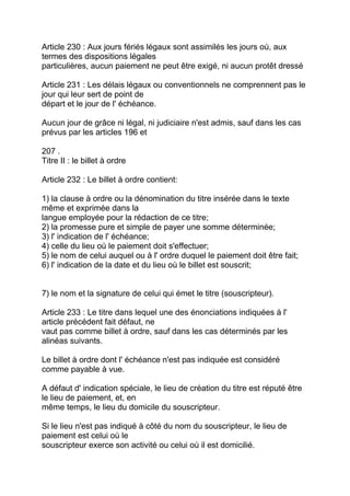 Article 230 : Aux jours fériés légaux sont assimilés les jours où, aux
termes des dispositions légales
particulières, aucun paiement ne peut être exigé, ni aucun protêt dressé

Article 231 : Les délais légaux ou conventionnels ne comprennent pas le
jour qui leur sert de point de
départ et le jour de l' échéance.

Aucun jour de grâce ni légal, ni judiciaire n'est admis, sauf dans les cas
prévus par les articles 196 et

207 .
Titre II : le billet à ordre

Article 232 : Le billet à ordre contient:

1) la clause à ordre ou la dénomination du titre insérée dans le texte
même et exprimée dans la
langue employée pour la rédaction de ce titre;
2) la promesse pure et simple de payer une somme déterminée;
3) l' indication de l' échéance;
4) celle du lieu où le paiement doit s'effectuer;
5) le nom de celui auquel ou à l' ordre duquel le paiement doit être fait;
6) l' indication de la date et du lieu où le billet est souscrit;


7) le nom et la signature de celui qui émet le titre (souscripteur).

Article 233 : Le titre dans lequel une des énonciations indiquées à l'
article précédent fait défaut, ne
vaut pas comme billet à ordre, sauf dans les cas déterminés par les
alinéas suivants.

Le billet à ordre dont l' échéance n'est pas indiquée est considéré
comme payable à vue.

A défaut d' indication spéciale, le lieu de création du titre est réputé être
le lieu de paiement, et, en
même temps, le lieu du domicile du souscripteur.

Si le lieu n'est pas indiqué à côté du nom du souscripteur, le lieu de
paiement est celui où le
souscripteur exerce son activité ou celui où il est domicilié.
 