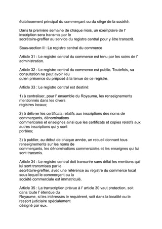 établissement principal du commerçant ou du siège de la société.

Dans la première semaine de chaque mois, un exemplaire de l'
inscription sera transmis par le
secrétaire-greffier au service du registre central pour y être transcrit.

Sous-section II : Le registre central du commerce

Article 31 : Le registre central du commerce est tenu par les soins de l'
administration.

Article 32 : Le registre central du commerce est public. Toutefois, sa
consultation ne peut avoir lieu
qu'en présence du préposé à la tenue de ce registre.

Article 33 : Le registre central est destiné:

1) à centraliser, pour l' ensemble du Royaume, les renseignements
mentionnés dans les divers
registres locaux;

2) à délivrer les certificats relatifs aux inscriptions des noms de
commerçants, dénominations
commerciales et enseignes ainsi que les certificats et copies relatifs aux
autres inscriptions qui y sont
portées;

3) à publier, au début de chaque année, un recueil donnant tous
renseignements sur les noms de
commerçants, les dénominations commerciales et les enseignes qui lui
sont transmis.

Article 34 : Le registre central doit transcrire sans délai les mentions qui
lui sont transmises par le
secrétaire-greffier, avec une référence au registre du commerce local
sous lequel le commerçant ou la
société commerciale est immatriculé.

Article 35 : La transcription prévue à l' article 30 vaut protection, soit
dans toute l' étendue du
Royaume, si les intéressés le requièrent, soit dans la localité ou le
ressort judiciaire spécialement
désigné par eux.
 