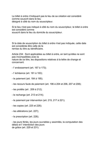 Le billet à ordre n'indiquant pas le lieu de sa création est considéré
comme souscrit dans le lieu
désigné à côté du nom du souscripteur.

Si le lieu n'est pas indiqué à côté du nom du souscripteur, le billet à ordre
est considéré comme
souscrit dans le lieu du domicile du souscripteur.



Si la date de souscription du billet à ordre n'est pas indiquée, cette date
est considérée être celle de la
remise du titre au bénéficiaire.

Article 234 : Sont applicables au billet à ordre, en tant qu'elles ne sont
pas incompatibles avec la
nature de ce titre, les dispositions relatives à la lettre de change et
concernant:

- l' endossement (art. 167 à 173);

- l' échéance (art. 181 à 183);

- le paiement (art. 184 à 195);

- les recours faute de paiement (art. 196 à 204 et 206, 207 et 208);

- les protêts (art . 209 à 212);

- le rechange (art. 213 et 214);

- le paiement par intervention (art. 215, 217 à 221);

- les copies (art. 225 et 226);

- les altérations (art. 227);

- la prescription (art. 228);

- les jours fériés, les jours ouvrables y assimilés, la computation des
délais et l' interdiction des jours
de grâce (art. 229 et 231).
 