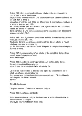 Article 235 : Sont aussi applicables au billet à ordre les dispositions
concernant la lettre de change
payable chez un tiers ou dans une localité autre que celle du domicile du
tiré (art. 161 et 177), la
stipulation d' intérêts (art. 162), les différences d' énonciations relatives à
la somme à payer (art. 163),
les conséquences de l' apposition d' une signature dans les conditions
visées à l' article 164 et celle
de la signature d' une personne qui agit sans pouvoirs ou en dépassant
ses pouvoirs (art. 164).

Article 236 : Sont également applicables au billet à ordre les dispositions
relatives à l' aval (art. 180).
Toutefois, dans le cas prévu au sixième alinéa de cet article, si l' aval
n'indique pas pour le compte de
qui il a été donné, il est réputé l' avoir été pour le compte du souscripteur
du billet à ordre.

Article 237 : Le souscripteur d' un billet à ordre est obligé de la même
manière que l' accepteur d' une
lettre de change.

Article 238 : Les billets à ordre payables à un certain délai de vue
doivent être présentés au visa du
souscripteur dans les délais fixés à l' article 174.

Le délai de vue court de la date du visa signé du souscripteur sur le
billet. Le refus du souscripteur de
donner son visa daté est constaté par un protêt (art. 176) dont la date
sert de point de départ au délai
de vue.

Titre III : le chèque

Chapitre premier : Création et forme du chèque

Article 239 : Le chèque contient :

1) la dénomination de chèque, insérée dans le texte même du titre et
exprimée dans la langue
employée pour la rédaction de ce titre;
 