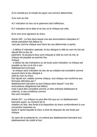 2) le mandat pur et simple de payer une somme déterminée;

3) le nom du tiré;

4) l' indication du lieu où le paiement doit s'effectuer;

5) l' indication de la date et du lieu où le chèque est créé;

6) le nom et la signature du tireur.

Article 240 : Le titre dans lequel une des énonciations indiquées à l'
article précédent fait défaut ne
vaut pas comme chèque sauf dans les cas déterminés ci-après:

- à défaut d' indication spéciale, le lieu désigné à côté du nom du tiré est
réputé être le lieu de
paiement. Si plusieurs lieux sont indiqués à côté du nom du tiré, le
chèque est payable au premier lieu
indiqué;
- à défaut de ces indications ou de toute autre indication, le chèque est
payable au lieu où le tiré a son
établissement principal.
- le chèque sans indication du lieu de sa création est considéré comme
souscrit dans le lieu désigné à
côté du nom du tireur.
Est réputé non valable comme chèque, tout chèque non conforme aux
formules délivrées par l'
établissement bancaire ou tout chèque dans lequel l' une des
énonciations obligatoires fait défaut,
mais il peut être considéré comme un titre ordinaire établissant la
créance, si ses conditions comme
titre sont remplies.

Article 241 : Le chèque ne peut être tiré que sur un établissement
bancaire ayant, au moment de la
création du titre, des fonds à la disposition du tireur conformément à une
convention expresse ou
tacite d' après laquelle le tireur a droit de disposer de ces fonds par
chèque.

Au sens de la présente loi, on entend par établissement bancaire tout
établissement de crédit et tout
 