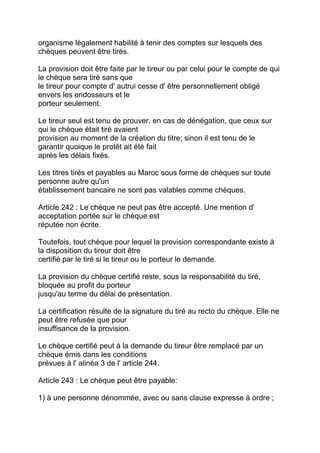 organisme légalement habilité à tenir des comptes sur lesquels des
chèques peuvent être tirés.

La provision doit être faite par le tireur ou par celui pour le compte de qui
le chèque sera tiré sans que
le tireur pour compte d' autrui cesse d' être personnellement obligé
envers les endosseurs et le
porteur seulement.

Le tireur seul est tenu de prouver, en cas de dénégation, que ceux sur
qui le chèque était tiré avaient
provision au moment de la création du titre; sinon il est tenu de le
garantir quoique le protêt ait été fait
après les délais fixés.

Les titres tirés et payables au Maroc sous forme de chèques sur toute
personne autre qu'un
établissement bancaire ne sont pas valables comme chèques.

Article 242 : Le chèque ne peut pas être accepté. Une mention d'
acceptation portée sur le chèque est
réputée non écrite.

Toutefois, tout chèque pour lequel la provision correspondante existe à
la disposition du tireur doit être
certifié par le tiré si le tireur ou le porteur le demande.

La provision du chèque certifié reste, sous la responsabilité du tiré,
bloquée au profit du porteur
jusqu'au terme du délai de présentation.

La certification résulte de la signature du tiré au recto du chèque. Elle ne
peut être refusée que pour
insuffisance de la provision.

Le chèque certifié peut à la demande du tireur être remplacé par un
chèque émis dans les conditions
prévues à l' alinéa 3 de l' article 244.

Article 243 : Le chèque peut être payable:

1) à une personne dénommée, avec ou sans clause expresse à ordre ;
 