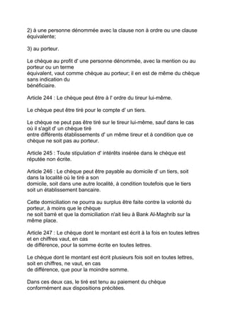 2) à une personne dénommée avec la clause non à ordre ou une clause
équivalente;

3) au porteur.

Le chèque au profit d' une personne dénommée, avec la mention ou au
porteur ou un terme
équivalent, vaut comme chèque au porteur; il en est de même du chèque
sans indication du
bénéficiaire.

Article 244 : Le chèque peut être à l' ordre du tireur lui-même.

Le chèque peut être tiré pour le compte d' un tiers.

Le chèque ne peut pas être tiré sur le tireur lui-même, sauf dans le cas
où il s'agit d' un chèque tiré
entre différents établissements d' un même tireur et à condition que ce
chèque ne soit pas au porteur.

Article 245 : Toute stipulation d' intérêts insérée dans le chèque est
réputée non écrite.

Article 246 : Le chèque peut être payable au domicile d' un tiers, soit
dans la localité où le tiré a son
domicile, soit dans une autre localité, à condition toutefois que le tiers
soit un établissement bancaire.

Cette domiciliation ne pourra au surplus être faite contre la volonté du
porteur, à moins que le chèque
ne soit barré et que la domiciliation n'ait lieu à Bank Al-Maghrib sur la
même place.

Article 247 : Le chèque dont le montant est écrit à la fois en toutes lettres
et en chiffres vaut, en cas
de différence, pour la somme écrite en toutes lettres.

Le chèque dont le montant est écrit plusieurs fois soit en toutes lettres,
soit en chiffres, ne vaut, en cas
de différence, que pour la moindre somme.

Dans ces deux cas, le tiré est tenu au paiement du chèque
conformément aux dispositions précitées.
 