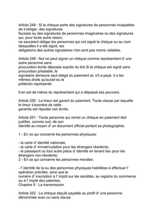 Article 248 : Si le chèque porte des signatures de personnes incapables
de s'obliger, des signatures
fausses ou des signatures de personnes imaginaires ou des signatures
qui, pour toute autre raison,
ne sauraient obliger les personnes qui ont signé le chèque ou au nom
desquelles il a été signé, les
obligations des autres signataires n'en sont pas moins valables.

Article 249 : Nul ne peut signer un chèque comme représentant d' une
autre personne sans
procuration écrite déposée auprès du tiré.Si le chèque est signé sans
procuration préalable, le
signataire demeure seul obligé du paiement et, s'il a payé, il a les
mêmes droits qu'aurait eu le
prétendu représenté.

Il en est de même du représentant qui a dépassé ses pouvoirs.

Article 250 : Le tireur est garant du paiement. Toute clause par laquelle
le tireur s'exonère de cette
garantie est réputée non écrite.

Article 251 : Toute personne qui remet un chèque en paiement doit
justifier, comme suit, de son
identité au moyen d' un document officiel portant sa photographie:

1 - En ce qui concerne les personnes physiques:

- la carte d' identité nationale;
- la carte d' immatriculation pour les étrangers résidents;
- le passeport ou tout autre pièce d' identité en tenant lieu pour les
étrangers non-résidents;
2 - En ce qui concerne les personnes morales:

- l' identité de la ou des personnes physiques habilitées à effectuer l'
opération précitée, ainsi que le
numéro d' inscription à l' impôt sur les sociétés, au registre du commerce
ou à l' impôt des patentes.
Chapitre II : La transmission

Article 252 : Le chèque stipulé payable au profit d' une personne
dénommée avec ou sans clause
 
