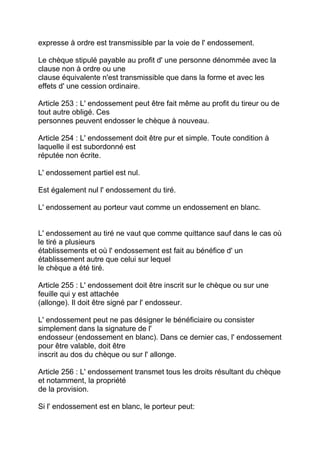 expresse à ordre est transmissible par la voie de l' endossement.

Le chèque stipulé payable au profit d' une personne dénommée avec la
clause non à ordre ou une
clause équivalente n'est transmissible que dans la forme et avec les
effets d' une cession ordinaire.

Article 253 : L' endossement peut être fait même au profit du tireur ou de
tout autre obligé. Ces
personnes peuvent endosser le chèque à nouveau.

Article 254 : L' endossement doit être pur et simple. Toute condition à
laquelle il est subordonné est
réputée non écrite.

L' endossement partiel est nul.

Est également nul l' endossement du tiré.

L' endossement au porteur vaut comme un endossement en blanc.


L' endossement au tiré ne vaut que comme quittance sauf dans le cas où
le tiré a plusieurs
établissements et où l' endossement est fait au bénéfice d' un
établissement autre que celui sur lequel
le chèque a été tiré.

Article 255 : L' endossement doit être inscrit sur le chèque ou sur une
feuille qui y est attachée
(allonge). Il doit être signé par l' endosseur.

L' endossement peut ne pas désigner le bénéficiaire ou consister
simplement dans la signature de l'
endosseur (endossement en blanc). Dans ce dernier cas, l' endossement
pour être valable, doit être
inscrit au dos du chèque ou sur l' allonge.

Article 256 : L' endossement transmet tous les droits résultant du chèque
et notamment, la propriété
de la provision.

Si l' endossement est en blanc, le porteur peut:
 
