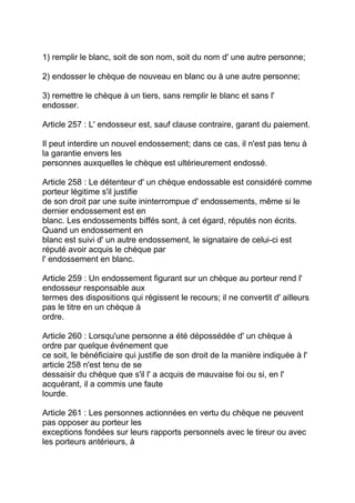 1) remplir le blanc, soit de son nom, soit du nom d' une autre personne;

2) endosser le chèque de nouveau en blanc ou à une autre personne;

3) remettre le chèque à un tiers, sans remplir le blanc et sans l'
endosser.

Article 257 : L' endosseur est, sauf clause contraire, garant du paiement.

Il peut interdire un nouvel endossement; dans ce cas, il n'est pas tenu à
la garantie envers les
personnes auxquelles le chèque est ultérieurement endossé.

Article 258 : Le détenteur d' un chèque endossable est considéré comme
porteur légitime s'il justifie
de son droit par une suite ininterrompue d' endossements, même si le
dernier endossement est en
blanc. Les endossements biffés sont, à cet égard, réputés non écrits.
Quand un endossement en
blanc est suivi d' un autre endossement, le signataire de celui-ci est
réputé avoir acquis le chèque par
l' endossement en blanc.

Article 259 : Un endossement figurant sur un chèque au porteur rend l'
endosseur responsable aux
termes des dispositions qui régissent le recours; il ne convertit d' ailleurs
pas le titre en un chèque à
ordre.

Article 260 : Lorsqu'une personne a été dépossédée d' un chèque à
ordre par quelque événement que
ce soit, le bénéficiaire qui justifie de son droit de la manière indiquée à l'
article 258 n'est tenu de se
dessaisir du chèque que s'il l' a acquis de mauvaise foi ou si, en l'
acquérant, il a commis une faute
lourde.

Article 261 : Les personnes actionnées en vertu du chèque ne peuvent
pas opposer au porteur les
exceptions fondées sur leurs rapports personnels avec le tireur ou avec
les porteurs antérieurs, à
 