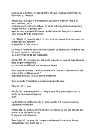 moins que le porteur, en acquérant le chèque, n'ait agi sciemment au
détriment du débiteur.

Article 262 : Lorsque l' endossement contient la mention valeur en
recouvrement , pour
encaissement , par procuration , ou toute autre mention impliquant un
simple mandat, le porteur peut
exercer tous les droits découlant du chèque mais il ne peut endosser
celui-ci qu'à titre de procuration.

Les obligés ne peuvent, dans ce cas, invoquer contre le porteur que les
exceptions qui seraient
opposables à l' endosseur.

Le mandat renfermé dans un endossement de procuration ne prend pas
fin par le décès du mandant
ou la survenance de son incapacité.

Article 263 : L' endossement fait après le protêt ou après l' expiration du
délai de présentation ne
produit que les effets d' une cession ordinaire.

Sauf preuve contraire, l' endossement sans date est présumé avoir été
fait avant le protêt ou avant l'
expiration du délai visé à l' alinéa précédent.

Il est défendu d' antidater les ordres à peine de faux.

Chapitre III : L' aval

Article 264 : Le paiement d' un chèque peut être garanti pour tout ou
partie de son montant par un
aval.

Cette garantie est fournie par un tiers, sauf le tiré, ou même par un
signataire du chèque.

Article 265 : L' aval est donné soit sur le chèque ou sur une allonge soit
par un acte séparé indiquant
le lieu où il est intervenu.

Il est exprimé par les mots bon pour aval ou par toute autre forme
équivalente; il est signé par le
 