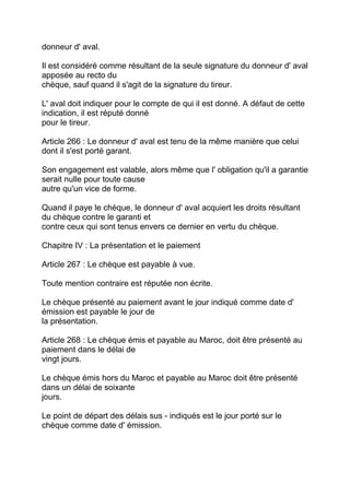 donneur d' aval.

Il est considéré comme résultant de la seule signature du donneur d' aval
apposée au recto du
chèque, sauf quand il s'agit de la signature du tireur.

L' aval doit indiquer pour le compte de qui il est donné. A défaut de cette
indication, il est réputé donné
pour le tireur.

Article 266 : Le donneur d' aval est tenu de la même manière que celui
dont il s'est porté garant.

Son engagement est valable, alors même que l' obligation qu'il a garantie
serait nulle pour toute cause
autre qu'un vice de forme.

Quand il paye le chèque, le donneur d' aval acquiert les droits résultant
du chèque contre le garanti et
contre ceux qui sont tenus envers ce dernier en vertu du chèque.

Chapitre IV : La présentation et le paiement

Article 267 : Le chèque est payable à vue.

Toute mention contraire est réputée non écrite.

Le chèque présenté au paiement avant le jour indiqué comme date d'
émission est payable le jour de
la présentation.

Article 268 : Le chèque émis et payable au Maroc, doit être présenté au
paiement dans le délai de
vingt jours.

Le chèque émis hors du Maroc et payable au Maroc doit être présenté
dans un délai de soixante
jours.

Le point de départ des délais sus - indiqués est le jour porté sur le
chèque comme date d' émission.
 