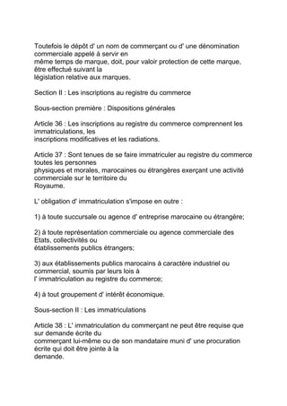 Toutefois le dépôt d' un nom de commerçant ou d' une dénomination
commerciale appelé à servir en
même temps de marque, doit, pour valoir protection de cette marque,
être effectué suivant la
législation relative aux marques.

Section II : Les inscriptions au registre du commerce

Sous-section première : Dispositions générales

Article 36 : Les inscriptions au registre du commerce comprennent les
immatriculations, les
inscriptions modificatives et les radiations.

Article 37 : Sont tenues de se faire immatriculer au registre du commerce
toutes les personnes
physiques et morales, marocaines ou étrangères exerçant une activité
commerciale sur le territoire du
Royaume.

L' obligation d' immatriculation s'impose en outre :

1) à toute succursale ou agence d' entreprise marocaine ou étrangère;

2) à toute représentation commerciale ou agence commerciale des
Etats, collectivités ou
établissements publics étrangers;

3) aux établissements publics marocains à caractère industriel ou
commercial, soumis par leurs lois à
l' immatriculation au registre du commerce;

4) à tout groupement d' intérêt économique.

Sous-section II : Les immatriculations

Article 38 : L' immatriculation du commerçant ne peut être requise que
sur demande écrite du
commerçant lui-même ou de son mandataire muni d' une procuration
écrite qui doit être jointe à la
demande.
 