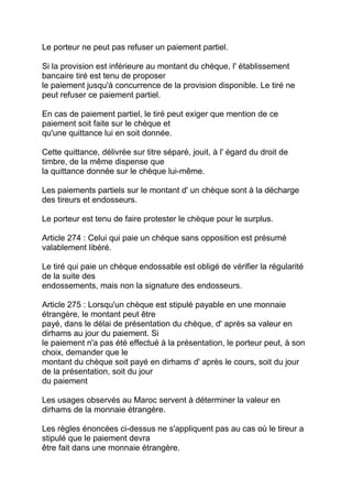 Le porteur ne peut pas refuser un paiement partiel.

Si la provision est inférieure au montant du chèque, l' établissement
bancaire tiré est tenu de proposer
le paiement jusqu'à concurrence de la provision disponible. Le tiré ne
peut refuser ce paiement partiel.

En cas de paiement partiel, le tiré peut exiger que mention de ce
paiement soit faite sur le chèque et
qu'une quittance lui en soit donnée.

Cette quittance, délivrée sur titre séparé, jouit, à l' égard du droit de
timbre, de la même dispense que
la quittance donnée sur le chèque lui-même.

Les paiements partiels sur le montant d' un chèque sont à la décharge
des tireurs et endosseurs.

Le porteur est tenu de faire protester le chèque pour le surplus.

Article 274 : Celui qui paie un chèque sans opposition est présumé
valablement libéré.

Le tiré qui paie un chèque endossable est obligé de vérifier la régularité
de la suite des
endossements, mais non la signature des endosseurs.

Article 275 : Lorsqu'un chèque est stipulé payable en une monnaie
étrangère, le montant peut être
payé, dans le délai de présentation du chèque, d' après sa valeur en
dirhams au jour du paiement. Si
le paiement n'a pas été effectué à la présentation, le porteur peut, à son
choix, demander que le
montant du chèque soit payé en dirhams d' après le cours, soit du jour
de la présentation, soit du jour
du paiement

Les usages observés au Maroc servent à déterminer la valeur en
dirhams de la monnaie étrangère.

Les règles énoncées ci-dessus ne s'appliquent pas au cas où le tireur a
stipulé que le paiement devra
être fait dans une monnaie étrangère.
 