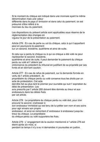 Si le montant du chèque est indiqué dans une monnaie ayant la même
dénomination mais une valeur
différente dans le pays d' émission et dans celui du paiement, on est
présumé s'être référé à la
monnaie du lieu du paiement.

Les dispositions du présent article sont applicables sous réserve de la
réglementation des changes en
vigueur le jour de la présentation au paiement.

Article 276 : En cas de perte ou vol du chèque, celui à qui il appartient
peut en poursuivre le paiement
sur un second, troisième, quatrième et ainsi de suite.

Si celui qui a perdu le chèque ou à qui ce chèque a été volé ne peut
représenter le second, troisième,
quatrième et ainsi de suite, il peut demander le paiement du chèque
perdu ou volé et l' obtenir par
ordonnance du président du tribunal en justifiant de sa propriété par ses
livres et en donnant caution.

Article 277 : En cas de refus de paiement, sur la demande formée en
vertu de l' article précédent , le
propriétaire du chèque perdu ou volé conserve tous les droits par un
acte de protestation. Cet acte
doit être fait au plus tard le premier jour ouvrable qui suit l' expiration du
délai de présentation. Les
avis prescrits par l' article 285 doivent être donnés au tireur et aux
endosseurs dans les délais fixés
par cet article.

Article 278 : Le propriétaire du chèque perdu ou volé doit, pour s'en
procurer le second, s'adresser à
son endosseur immédiat qui est tenu de lui prêter son nom et ses soins
pour agir envers son propre
endosseur, et ainsi en remontant d' endosseur à endosseur jusqu'au
tireur du chèque. Le propriétaire
du chèque perdu ou volé supportera les frais.

Article 279 : L' engagement de la caution mentionné à l' article 276 est
éteint après six mois, si
pendant ce temps il n'y a eu ni demandes ni poursuites en justice.
 