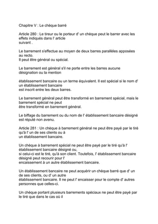 Chapitre V : Le chèque barré

Article 280 : Le tireur ou le porteur d' un chèque peut le barrer avec les
effets indiqués dans l' article
suivant .

Le barrement s'effectue au moyen de deux barres parallèles apposées
au recto.
Il peut être général ou spécial.

Le barrement est général s'il ne porte entre les barres aucune
désignation ou la mention

établissement bancaire ou un terme équivalent. Il est spécial si le nom d'
un établissement bancaire
est inscrit entre les deux barres.

Le barrement général peut être transformé en barrement spécial, mais le
barrement spécial ne peut
être transformé en barrement général.

Le biffage du barrement ou du nom de l' établissement bancaire désigné
est réputé non avenu.

Article 281 : Un chèque à barrement général ne peut être payé par le tiré
qu'à l' un de ses clients ou à
un établissement bancaire.

Un chèque à barrement spécial ne peut être payé par le tiré qu'à l'
établissement bancaire désigné ou,
si celui-ci est le tiré, qu'à son client. Toutefois, l' établissement bancaire
désigné peut recourir pour l'
encaissement à un autre établissement bancaire.

Un établissement bancaire ne peut acquérir un chèque barré que d' un
de ses clients, ou d' un autre
établissement bancaire. Il ne peut l' encaisser pour le compte d' autres
personnes que celles-ci.

Un chèque portant plusieurs barrements spéciaux ne peut être payé par
le tiré que dans le cas où il
 