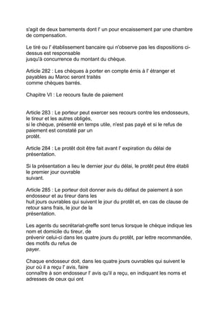 s'agit de deux barrements dont l' un pour encaissement par une chambre
de compensation.

Le tiré ou l' établissement bancaire qui n'observe pas les dispositions ci-
dessus est responsable
jusqu'à concurrence du montant du chèque.

Article 282 : Les chèques à porter en compte émis à l' étranger et
payables au Maroc seront traités
comme chèques barrés.

Chapitre VI : Le recours faute de paiement


Article 283 : Le porteur peut exercer ses recours contre les endosseurs,
le tireur et les autres obligés,
si le chèque, présenté en temps utile, n'est pas payé et si le refus de
paiement est constaté par un
protêt.

Article 284 : Le protêt doit être fait avant l' expiration du délai de
présentation.

Si la présentation a lieu le dernier jour du délai, le protêt peut être établi
le premier jour ouvrable
suivant.

Article 285 : Le porteur doit donner avis du défaut de paiement à son
endosseur et au tireur dans les
huit jours ouvrables qui suivent le jour du protêt et, en cas de clause de
retour sans frais, le jour de la
présentation.

Les agents du secrétariat-greffe sont tenus lorsque le chèque indique les
nom et domicile du tireur, de
prévenir celui-ci dans les quatre jours du protêt, par lettre recommandée,
des motifs du refus de
payer.

Chaque endosseur doit, dans les quatre jours ouvrables qui suivent le
jour où il a reçu l' avis, faire
connaître à son endosseur l' avis qu'il a reçu, en indiquant les noms et
adresses de ceux qui ont
 