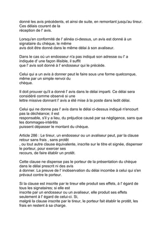 donné les avis précédents, et ainsi de suite, en remontant jusqu'au tireur.
Ces délais courent de la
réception de l' avis.

Lorsqu'en conformité de l' alinéa ci-dessus, un avis est donné à un
signataire du chèque, le même
avis doit être donné dans le même délai à son avaliseur.

Dans le cas où un endosseur n'a pas indiqué son adresse ou l' a
indiquée d' une façon illisible, il suffit
que l' avis soit donné à l' endosseur qui le précède.

Celui qui a un avis à donner peut le faire sous une forme quelconque,
même par un simple renvoi du
chèque.

Il doit prouver qu'il a donné l' avis dans le délai imparti. Ce délai sera
considéré comme observé si une
lettre missive donnant l' avis a été mise à la poste dans ledit délai.

Celui qui ne donne pas l' avis dans le délai ci-dessus indiqué n'encourt
pas la déchéance; il est
responsable, s'il y a lieu, du préjudice causé par sa négligence, sans que
les dommages-intérêts
puissent dépasser le montant du chèque.

Article 286 : Le tireur, un endosseur ou un avaliseur peut, par la clause
retour sans frais , sans protêt
, ou tout autre clause équivalente, inscrite sur le titre et signée, dispenser
le porteur, pour exercer ses
recours, de faire établir un protêt.

Cette clause ne dispense pas le porteur de la présentation du chèque
dans le délai prescrit ni des avis
à donner. La preuve de l' inobservation du délai incombe à celui qui s'en
prévaut contre le porteur.

Si la clause est inscrite par le tireur elle produit ses effets, à l' égard de
tous les signataires; si elle est
inscrite par un endosseur ou un avaliseur, elle produit ses effets
seulement à l' égard de celui-ci. Si,
malgré la clause inscrite par le tireur, le porteur fait établir le protêt, les
frais en restent à sa charge.
 