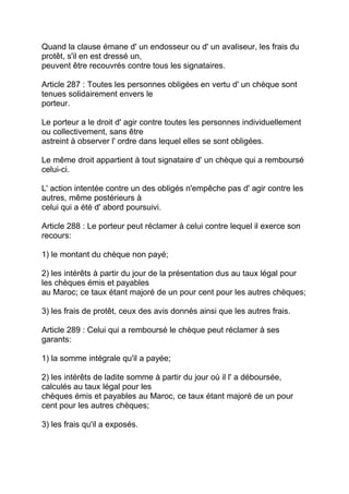 Quand la clause émane d' un endosseur ou d' un avaliseur, les frais du
protêt, s'il en est dressé un,
peuvent être recouvrés contre tous les signataires.

Article 287 : Toutes les personnes obligées en vertu d' un chèque sont
tenues solidairement envers le
porteur.

Le porteur a le droit d' agir contre toutes les personnes individuellement
ou collectivement, sans être
astreint à observer l' ordre dans lequel elles se sont obligées.

Le même droit appartient à tout signataire d' un chèque qui a remboursé
celui-ci.

L' action intentée contre un des obligés n'empêche pas d' agir contre les
autres, même postérieurs à
celui qui a été d' abord poursuivi.

Article 288 : Le porteur peut réclamer à celui contre lequel il exerce son
recours:

1) le montant du chèque non payé;

2) les intérêts à partir du jour de la présentation dus au taux légal pour
les chèques émis et payables
au Maroc; ce taux étant majoré de un pour cent pour les autres chèques;

3) les frais de protêt, ceux des avis donnés ainsi que les autres frais.

Article 289 : Celui qui a remboursé le chèque peut réclamer à ses
garants:

1) la somme intégrale qu'il a payée;

2) les intérêts de ladite somme à partir du jour où il l' a déboursée,
calculés au taux légal pour les
chèques émis et payables au Maroc, ce taux étant majoré de un pour
cent pour les autres chèques;

3) les frais qu'il a exposés.
 