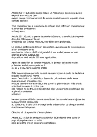 Article 290 : Tout obligé contre lequel un recours est exercé ou qui est
exposé à un recours peut
exiger, contre remboursement, la remise du chèque avec le protêt et un
compte acquitté.

Tout endosseur qui a remboursé le chèque peut biffer son endossement
et ceux des endosseurs
subséquents.

Article 291 : Quand la présentation du chèque ou la confection du protêt
dans les délais prescrits est
empêchée par la force majeure, ces délais sont prolongés.

Le porteur est tenu de donner, sans retard, avis du cas de force majeure
à son endosseur et de
mentionner cet avis, daté et signé de lui, sur le chèque ou sur une
allonge; pour le surplus, les
dispositions de l' article 285 sont applicables.

Après la cessation de la force majeure, le porteur doit sans retard,
présenter le chèque au paiement
et, s'il y a lieu, faire établir le protêt.

Si la force majeure persiste au-delà de quinze jours à partir de la date à
laquelle le porteur a, même
avant l' expiration du délai de présentation, donné avis de la force
majeure à son endosseur, les
recours peuvent être exercés, sans que ni la présentation, ni le protêt
soient nécessaires à moins que
ces recours ne se trouvent suspendus pour une période plus longue par
application de textes
spéciaux.

Ne sont pas considérés comme constituant des cas de force majeure les
faits purement personnels
au porteur ou à celui qu'il a chargé de la présentation du chèque ou de l'
établissement du protêt.

Chapitre Vll : La pluralité d' exemplaires

Article 292 : Sauf les chèques au porteur, tout chèque émis dans un
pays et payable dans un autre
pays peut être tiré en plusieurs exemplaires.
 