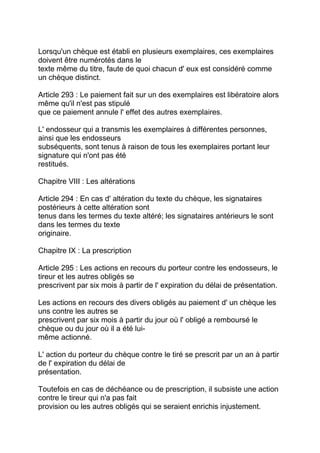 Lorsqu'un chèque est établi en plusieurs exemplaires, ces exemplaires
doivent être numérotés dans le
texte même du titre, faute de quoi chacun d' eux est considéré comme
un chèque distinct.

Article 293 : Le paiement fait sur un des exemplaires est libératoire alors
même qu'il n'est pas stipulé
que ce paiement annule l' effet des autres exemplaires.

L' endosseur qui a transmis les exemplaires à différentes personnes,
ainsi que les endosseurs
subséquents, sont tenus à raison de tous les exemplaires portant leur
signature qui n'ont pas été
restitués.

Chapitre VIII : Les altérations

Article 294 : En cas d' altération du texte du chèque, les signataires
postérieurs à cette altération sont
tenus dans les termes du texte altéré; les signataires antérieurs le sont
dans les termes du texte
originaire.

Chapitre IX : La prescription

Article 295 : Les actions en recours du porteur contre les endosseurs, le
tireur et les autres obligés se
prescrivent par six mois à partir de l' expiration du délai de présentation.

Les actions en recours des divers obligés au paiement d' un chèque les
uns contre les autres se
prescrivent par six mois à partir du jour où l' obligé a remboursé le
chèque ou du jour où il a été lui-
même actionné.

L' action du porteur du chèque contre le tiré se prescrit par un an à partir
de l' expiration du délai de
présentation.

Toutefois en cas de déchéance ou de prescription, il subsiste une action
contre le tireur qui n'a pas fait
provision ou les autres obligés qui se seraient enrichis injustement.
 