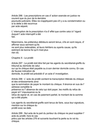 Article 296 : Les prescriptions en cas d' action exercée en justice ne
courent que du jour de la dernière
poursuite judiciaire. Elles ne s'appliquent pas s'il y a eu condamnation ou
si la dette a été reconnue
par acte séparé.

L' interruption de la prescription n'a d' effet que contre celui à l' égard
duquel l' acte interruptif a été
fait.

Néanmoins, les prétendus débiteurs seront tenus, s'ils en sont requis, d'
affirmer sous serment qu'ils
ne sont plus redevables, et leurs héritiers ou ayants cause, qu'ils
estiment de bonne foi qu'il n'est plus
rien dû.

Chapitre X : Le protêt

Article 297 : Le protêt doit être fait par les agents du secrétariat-greffe du
tribunal au domicile de celui
sur qui le chèque était payable ou à son dernier domicile connu. En cas
de fausse indication de
domicile, le protêt est précédé d' un acte d' investigation.

Article 298 : L' acte de protêt contient la transcription littérale du chèque
et des endossements ainsi
que la sommation de payer le montant du chèque. Il énonce en sus de l'
adresse complète la
présence ou l' absence de celui qui doit payer, les motifs du refus de
payer et l' impuissance ou le
refus de signer et, en cas de paiement partiel, le montant de la somme
qui a été payée.

Les agents du secrétariat-greffe sont tenus de faire, sous leur signature,
mention sur le chèque du
protêt avec sa date.

Article 299 : Nul acte de la part du porteur du chèque ne peut suppléer l'
acte du protêt, hors le cas
prévu par les articles 276 et suivants touchant la perte ou le vol du
chèque.
 