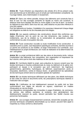 10
Article 26- Toute infraction aux dispositions des articles 20 à 25 du présent code,
sera sanctionnée par la démolition pure et simple par l’administration compétente de
l’ouvrage réalisé, sans indemnisation ni recasement.
Article 27- Dans une même parcelle, lorsque des bâtiments sont construits face à
face et que l’un des ouvrages comporte en façade au moins une ouverture, la
distance entre leurs façades doit être au moins égale à une fois et demi la hauteur
du bâtiment le plus élevé. Dans tous les cas, cette distance ne peut être inférieure à
cinq (05) mètres.
Pour les bâtiments en hauteur, l’installation d’un ascenseur desservant chaque étage
est obligatoire au-delà du rez de chaussée plus trois étages.
Article 28- Les aspects extérieurs des constructions doivent être conformes aux
règles d’harmonie, tant du point de vue des dimensions, des couleurs, des
revêtements, que de la création ou la conservation de perspectives urbaines
conformément au plan d’occupation des sols.
Article 29- Toute construction nouvelle ou toute modification d’une construction à
caractère privé ou public, sauf dispositions spécifiques contraires, doit être soumise à
un permis de construire ou de modifier, et exige l’intervention d’un architecte pour
l’établissement du projet architectural, son mode de réalisation et la détermination de
son coût global.
Article 30- Le projet architectural défini par des plans et documents écrits, indique
l’implantation des bâtiments, leur composition, leur organisation et l’expression de
leur volume, ainsi que le choix des matériaux et des couleurs.
Article 31- l’architecte établit le projet, sans préjudice du recours conjoint pour les
études techniques à d’autres professionnels du corps du bâtiment et du génie civil,
participant en équipe à la conception que sont notamment : les ingénieurs
géotechniciens, géomètres, hydrologues, de bâtiment, assainissement, ponts et
chaussées, électriciens, voiries et réseaux divers ; et généralement les spécialistes
de lots techniques entrant dans la conception globale de l’opération.
Article 32- Les études techniques définissent par des plans, des détails techniques
et des notes de calcul et documents écrits, les prescriptions techniques relatives à
l’exécution des ouvrages.
Article 33- L’édification de tout établissement recevant du public doit se faire
conformément aux règles de sécurité en vigueur, notamment en matière
d’évacuation en cas de sinistre.
Les dispositions conceptuelles des immeubles à usage d’habitation, de commerce,
de service, des édifices sanitaires et scolaires, plus généralement des
établissements recevant du public, doivent permettre leur facilité d’accès aux
personnes handicapées.
Article 34- Les ouvrages d’assainissement construits, doivent être acceptés par les
services techniques compétents décentralisés qui au besoin, peuvent faire appel à
l’expertise au niveau central ou déconcentré.
 