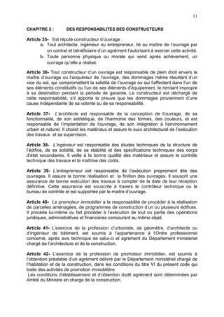 11
CHAPITRE 2 : DES RESPONSABILITES DES CONSTRUCTEURS
Article 35- Est réputé constructeur d’ouvrage :
a- Tout architecte, ingénieur ou entrepreneur, lié au maître de l’ouvrage par
un contrat et bénéficiaire d’un agrément l’autorisant à exercer cette activité.
b- Toute personne physique ou morale qui vend après achèvement, un
ouvrage qu’elle a réalisé.
Article 36- Tout constructeur d’un ouvrage est responsable de plein droit envers le
maître d’ouvrage ou l’acquéreur de l’ouvrage, des dommages même résultant d’un
vice du sol, qui compromettent la solidité de l’ouvrage ou qui l’affectent dans l’un de
ses éléments constitutifs ou l’un de ses éléments d’équipement, le rendant impropre
à sa destination pendant la période de garantie. Le constructeur est déchargé de
cette responsabilité, s’il apporte la preuve que les dommages proviennent d’une
cause indépendante de sa volonté ou de sa responsabilité.
Article 37- L’architecte est responsable de la conception de l’ouvrage, de sa
fonctionnalité, de son esthétique, de l’harmonie des formes, des couleurs, et est
responsable de l’implantation de l’ouvrage, de son intégration à l’environnement
urbain et naturel. Il choisit les matériaux et assure le suivi architecturel de l’exécution
des travaux et sa supervision.
Article 38- L’ingénieur est responsable des études techniques de la structure de
l’édifice, de sa solidité, de sa stabilité et des spécifications techniques des corps
d’état secondaires. Il veille à la bonne qualité des matériaux et assure le contrôle
technique des travaux et la maîtrise des coûts.
Article 39- L’entrepreneur est responsable de l’exécution proprement dite des
ouvrages. Il assure la bonne réalisation et la finition des ouvrages. Il souscrit une
assurance de bonne exécution des travaux à compter de la date de leur réception
définitive. Cette assurance est souscrite à travers le contrôleur technique ou le
bureau de contrôle et est supportée par le maitre d’ouvrage.
Article 40- Le promoteur immobilier a la responsabilité de procéder à la réalisation
de parcelles aménagées, de programmes de construction d’un ou plusieurs édifices.
Il procède lui-même ou fait procéder à l’exécution de tout ou partie des opérations
juridiques, administratives et financières concourant au même objet.
Article 41- L’exercice de la profession d’urbaniste, de géomètre, d’architecte ou
d’Ingénieur de bâtiment, est soumis à l’appartenance à l’Ordre professionnel
concerné, après avis technique de celui-ci et agrément du Département ministériel
chargé de l’architecture et de la construction.
Article 42- L’exercice de la profession de promoteur immobilier, est soumis à
l’obtention préalable d’un agrément délivré par le Département ministériel chargé de
l’habitation et de la construction, dans les conditions du titre VI du présent code qui
traite des activités de promotion immobilière
Les conditions d’établissement et d’obtention dudit agrément sont déterminées par
Arrêté du Ministre en charge de la construction.
 