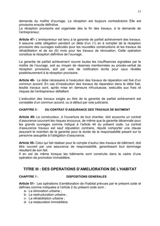 13
demande du maître d’ouvrage. La réception est toujours contradictoire Elle est
provisoire ensuite définitive.
La réception provisoire est organisée dès la fin des travaux, à la demande de
l’entrepreneur.
Article 47- L’entrepreneur est tenu à la garantie de parfait achèvement des travaux.
Il assume cette obligation pendant un délai d’un (1) an à compter de la réception
provisoire des ouvrages exécutés pour les nouvelles constructions et les travaux de
réhabilitation et de six (6) mois pour les travaux de rénovation. Cette opération
constitue la réception définitive de l’ouvrage.
La garantie de parfait achèvement couvre toutes les insuffisances signalées par le
maître de l’ouvrage, soit au moyen de réserves mentionnées au procès-verbal de
réception provisoire, soit par voie de notification écrite pour ceux révélés
postérieurement à la réception provisoire.
Article 48- Le délai nécessaire à l’exécution des travaux de réparation est fixé d’un
commun accord. En cas d’inexécution des travaux de réparation dans le délai fixé,
lesdits travaux sont, après mise en demeure infructueuse, exécutés aux frais et
risques de l’entrepreneur défaillant.
L’exécution des travaux exigés au titre de la garantie de parfait achèvement est
constatée d’un commun accord, ou à défaut par voie judiciaire.
CHAPITRE 5 : DU CONTRAT D’ASSURANCE DES TRAVAUX DE BATIMENT
Article 49- Le constructeur, à l’ouverture de tout chantier, doit souscrire un contrat
d’assurance couvrant les risques encourus, de même que la garantie décennale pour
les grands ouvrages comme indiqué à l’article 44 du présent code. Le contrat
d’assurance travaux est sauf stipulation contraire, réputé comporter une clause
assurant le maintien de la garantie pour la durée de la responsabilité pesant sur la
personne assujettie à l’obligation d’assurance.
Article 50- Celui qui fait réaliser pour le compte d’autrui des travaux de bâtiment, doit
être couvert par une assurance de responsabilité, garantissant tout dommage
résultant de son fait.
Il en est de même lorsque les bâtiments sont construits dans le cadre d’une
opération de promotion immobilière.
TITRE III : DES OPERATIONS D’AMELIORATION DE L’HABITAT
CHAPITRE 1 : DISPOSITIONS GENERALES
Article 51- Les opérations d’amélioration de l’habitat prévues par le présent code et
définies comme indiquées à l’article 2 du présent code sont :
a- La rénovation urbaine ;
b- La restructuration urbaine ;
c- La réhabilitation urbaine ;
d- La restauration immobilière.
 