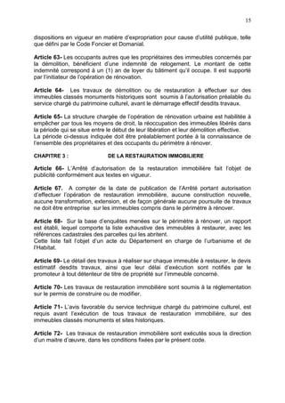 15
dispositions en vigueur en matière d’expropriation pour cause d’utilité publique, telle
que défini par le Code Foncier et Domanial.
Article 63- Les occupants autres que les propriétaires des immeubles concernés par
la démolition, bénéficient d’une indemnité de relogement. Le montant de cette
indemnité correspond à un (1) an de loyer du bâtiment qu’il occupe. Il est supporté
par l’initiateur de l’opération de rénovation.
Article 64- Les travaux de démolition ou de restauration à effectuer sur des
immeubles classés monuments historiques sont soumis à l’autorisation préalable du
service chargé du patrimoine culturel, avant le démarrage effectif desdits travaux.
Article 65- La structure chargée de l’opération de rénovation urbaine est habilitée à
empêcher par tous les moyens de droit, la réoccupation des immeubles libérés dans
la période qui se situe entre le début de leur libération et leur démolition effective.
La période ci-dessus indiquée doit être préalablement portée à la connaissance de
l’ensemble des propriétaires et des occupants du périmètre à rénover.
CHAPITRE 3 : DE LA RESTAURATION IMMOBILIERE
Article 66- L’Arrêté d’autorisation de la restauration immobilière fait l’objet de
publicité conformément aux textes en vigueur.
Article 67. A compter de la date de publication de l’Arrêté portant autorisation
d’effectuer l’opération de restauration immobilière, aucune construction nouvelle,
aucune transformation, extension, et de façon générale aucune poursuite de travaux
ne doit être entreprise sur les immeubles compris dans le périmètre à rénover.
Article 68- Sur la base d’enquêtes menées sur le périmètre à rénover, un rapport
est établi, lequel comporte la liste exhaustive des immeubles à restaurer, avec les
références cadastrales des parcelles qui les abritent.
Cette liste fait l’objet d’un acte du Département en charge de l’urbanisme et de
l’Habitat.
Article 69- Le détail des travaux à réaliser sur chaque immeuble à restaurer, le devis
estimatif desdits travaux, ainsi que leur délai d’exécution sont notifiés par le
promoteur à tout détenteur de titre de propriété sur l’immeuble concerné.
Article 70- Les travaux de restauration immobilière sont soumis à la réglementation
sur le permis de construire ou de modifier.
Article 71- L’avis favorable du service technique chargé du patrimoine culturel, est
requis avant l’exécution de tous travaux de restauration immobilière, sur des
immeubles classés monuments et sites historiques.
Article 72- Les travaux de restauration immobilière sont exécutés sous la direction
d’un maitre d’œuvre, dans les conditions fixées par le présent code.
 