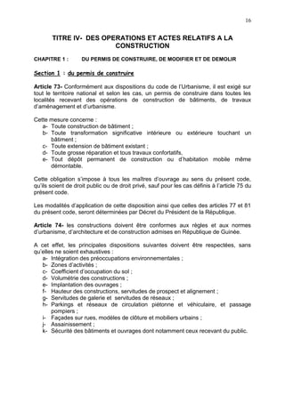 16
TITRE IV- DES OPERATIONS ET ACTES RELATIFS A LA
CONSTRUCTION
CHAPITRE 1 : DU PERMIS DE CONSTRUIRE, DE MODIFIER ET DE DEMOLIR
Section 1 : du permis de construire
Article 73- Conformément aux dispositions du code de l’Urbanisme, il est exigé sur
tout le territoire national et selon les cas, un permis de construire dans toutes les
localités recevant des opérations de construction de bâtiments, de travaux
d’aménagement et d’urbanisme.
Cette mesure concerne :
a- Toute construction de bâtiment ;
b- Toute transformation significative intérieure ou extérieure touchant un
bâtiment ;
c- Toute extension de bâtiment existant ;
d- Toute grosse réparation et tous travaux confortatifs,
e- Tout dépôt permanent de construction ou d’habitation mobile même
démontable.
Cette obligation s’impose à tous les maîtres d’ouvrage au sens du présent code,
qu’ils soient de droit public ou de droit privé, sauf pour les cas définis à l’article 75 du
présent code.
Les modalités d’application de cette disposition ainsi que celles des articles 77 et 81
du présent code, seront déterminées par Décret du Président de la République.
Article 74- les constructions doivent être conformes aux règles et aux normes
d’urbanisme, d’architecture et de construction admises en République de Guinée.
A cet effet, les principales dispositions suivantes doivent être respectées, sans
qu’elles ne soient exhaustives :
a- Intégration des préoccupations environnementales ;
b- Zones d’activités ;
c- Coefficient d’occupation du sol ;
d- Volumétrie des constructions ;
e- Implantation des ouvrages ;
f- Hauteur des constructions, servitudes de prospect et alignement ;
g- Servitudes de galerie et servitudes de réseaux ;
h- Parkings et réseaux de circulation piétonne et véhiculaire, et passage
pompiers ;
i- Façades sur rues, modèles de clôture et mobiliers urbains ;
j- Assainissement ;
k- Sécurité des bâtiments et ouvrages dont notamment ceux recevant du public.
 