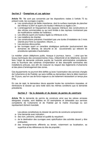 17
Section 2 : Exemptions et cas spéciaux
Article 75- Ne sont pas concernés par les dispositions visées à l’article 73 du
présent code, les ouvrages ci-après :
a- Les constructions de faible importance, dont la surface maximale de plancher
est inférieur à 25m² et ayant une hauteur inférieure ou égale à 3m ;
b- L’aménagement et l’équipement des espaces intérieurs des constructions et
des vitrines commerciales ou qui sont limités à des reprises n’entrainant pas
de modifications visibles de l’extérieur,
c- Les clôtures ayant une hauteur égale ou inférieure à 2m,
d- Les installions de chantier,
e- Les constructions précaires n’excédant pas une durée d’installation de 3 mois
(stands pour foire ou exposition, tribune...),
f- Les piscines découvertes,
g- les ouvrages ayant un caractère stratégique particulier (exclusivement des
domaines de défense, de sécurité et de souveraineté) qui relèvent de
procédures spéciales d’autorisation.
Le mobilier urbain (téléphone public, kiosque à journaux, bancs… ) ainsi que les
locaux techniques des concessionnaires d’eau, d’électricité et de téléphonie, doivent
faire l’objet de demande ordinaire auprès de l’autorité administrative compétente,
avec la fourniture des schémas d’implantation et des descriptifs sommaires des
installations prévues, ceci afin de s’assurer du respect des règlements d’urbanisme
et des plans d’aménagement des zones.
Ces équipements ne pourront être édifiés qu’avec l’autorisation des services chargés
de l’urbanisme et de l’habitat, qui sera notifiée au demandeur dans le délai maximum
de 15 jours, sauf en cas de force majeure ou de traitement nécessitant un temps plus
long.
En cas de rejet, le demandeur devra apporter toutes les corrections imposées, et
réintroduire le dossier qui sera traité dans les mêmes conditions que la demande
précédente.
Section 3 : De la demande et du dossier du permis de construire
Article 76- la demande de permis de construire ainsi que les pièces annexes
désignées ci-après, sont établies en 03 exemplaires et adressées aux services
compétents de l’urbanisme et de l’habitat par le maitre d’ouvrage ou son
représentant dûment mandaté.
Les pièces constitutives du dossier de permis de construire comprennent :
a- Une demande avec indication :
b- des nom, prénoms, adresse et qualité du requérant ;
c- de la destination des ouvrages avec spécification des activités devant y être
pratiquées;
d- des renseignements afférents au terrain, notamment sa localisation, sa
superficie et les références du titre de propriété ;
 