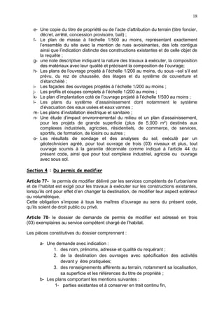 18
e- Une copie du titre de propriété ou de l’acte d’attribution du terrain (titre foncier,
décret, arrêté, concession provisoire, bail) ;
f- Le plan de masse à l’échelle 1/500 au moins, représentant exactement
l’ensemble du site avec la mention de rues avoisinantes, des lots contigus
ainsi que l’indication distincte des constructions existantes et de celle objet de
la requête ;
g- une note descriptive indiquant la nature des travaux à exécuter, la composition
des matériaux avec leur qualité et précisant la composition de l’ouvrage;
h- Les plans de l’ouvrage projeté à l’échelle 1/200 au moins, du sous –sol s’il est
prévu, du rez de chaussée, des étages et du système de couverture et
d’étanchéité ;
i- Les façades des ouvrages projetés à l’échelle 1/200 au moins ;
j- Les profils et coupes complets à l’échelle 1/200 au moins ;
k- Le plan d’implantation coté de l’ouvrage projeté à l’échelle 1/500 au moins ;
l- Les plans du système d’assainissement dont notamment le système
d’évacuation des eaux usées et eaux vannes ;
m- Les plans d’installation électrique et sanitaire ;
n- Une étude d’impact environnemental du milieu et un plan d’assainissement,
pour les projets de grande superficie (plus de 5.000 m²) destinés aux
complexes industriels, agricoles, résidentiels, de commerce, de services,
sportifs, de formation, de loisirs ou autres ;
o- Les résultats de sondage et des analyses du sol, exécuté par un
géotechnicien agréé, pour tout ouvrage de trois (03) niveaux et plus, tout
ouvrage soumis à la garantie décennale comme indiqué à l’article 44 du
présent code, ainsi que pour tout complexe industriel, agricole ou ouvrage
avec sous sol.
Section 4 : Du permis de modifier
Article 77- le permis de modifier délivré par les services compétents de l’urbanisme
et de l’habitat est exigé pour les travaux à exécuter sur les constructions existantes,
lorsqu’ils ont pour effet d’en changer la destination, de modifier leur aspect extérieur
ou volumétrique.
Cette obligation s’impose à tous les maîtres d’ouvrage au sens du présent code,
qu’ils soient de droit public ou privé.
Article 78- le dossier de demande de permis de modifier est adressé en trois
(03) exemplaires au service compétent chargé de l’habitat.
Les pièces constitutives du dossier comprennent :
a- Une demande avec indication :
1. des nom, prénoms, adresse et qualité du requérant ;
2. de la destination des ouvrages avec spécification des activités
devant y être pratiquées;
3. des renseignements afférents au terrain, notamment sa localisation,
sa superficie et les références du titre de propriété ;
b- Les plans comportant les mentions suivantes :
1- parties existantes et à conserver en trait continu fin,
 